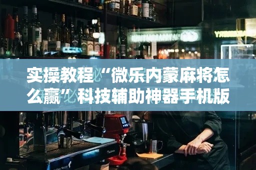 实操教程“微乐内蒙麻将怎么赢”科技辅助神器手机版教程