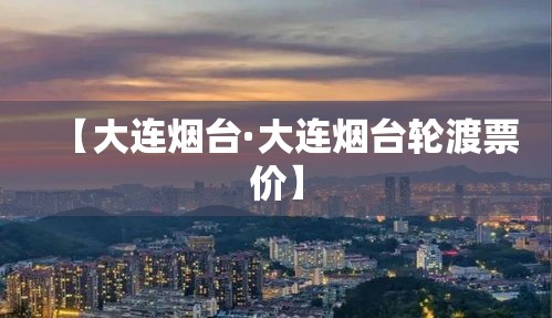 【大连烟台·大连烟台轮渡票价】