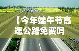 【今年端午节高速公路免费吗?·今年端午节高速免费通行吗?】
