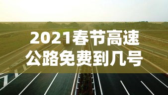 2021春节高速公路免费到几号：2021春节高速免费到什么时间
