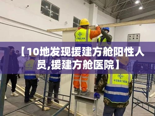 【10地发现援建方舱阳性人员,援建方舱医院】