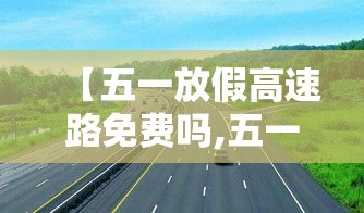 【五一放假高速路免费吗,五一放假高速公路免费通行吗】 【五一放假高速路免费吗,五一放假高速公路免费通行吗】