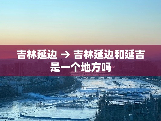 吉林延边 → 吉林延边和延吉是一个地方吗 吉林延边 → 吉林延边和延吉是一个地方吗
