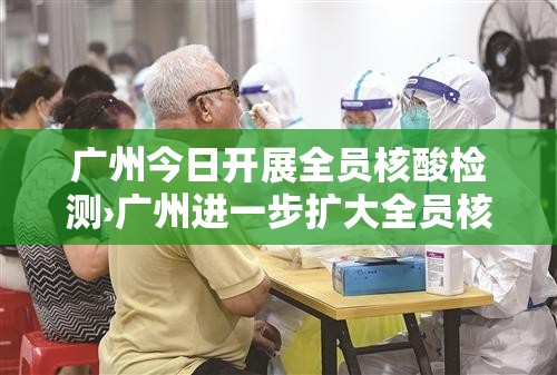 广州今日开展全员核酸检测›广州进一步扩大全员核酸检测范围