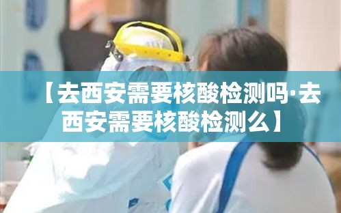 【去西安需要核酸检测吗·去西安需要核酸检测么】 【去西安需要核酸检测吗·去西安需要核酸检测么】