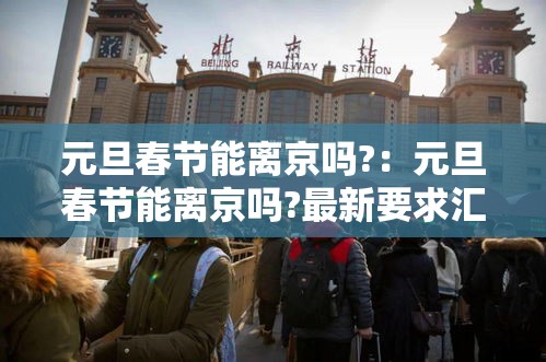 元旦春节能离京吗?:元旦春节能离京吗?最新要求汇总 元旦春节能离京吗?:元旦春节能离京吗?最新要求汇总